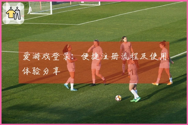 爱游戏登录：便捷注册流程及使用体验分享