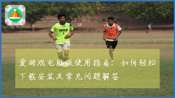 爱游戏电脑版使用指南：如何轻松下载安装及常见问题解答