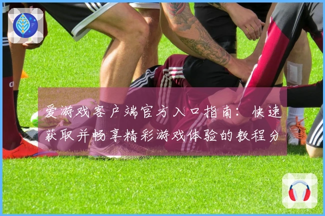 爱游戏客户端官方入口指南：快速获取并畅享精彩游戏体验的教程分析