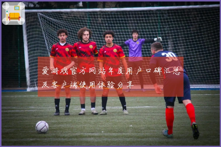 爱游戏官方网站年度用户口碑汇总及客户端使用体验分享