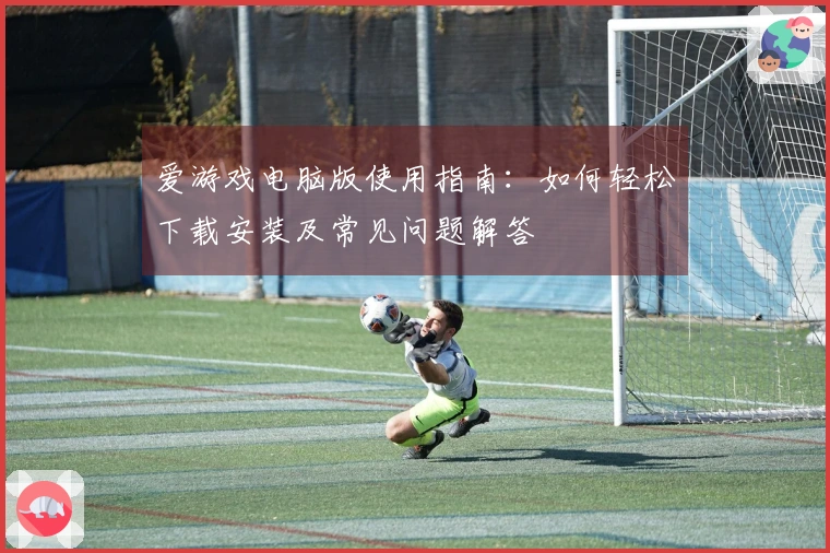 爱游戏电脑版使用指南：如何轻松下载安装及常见问题解答