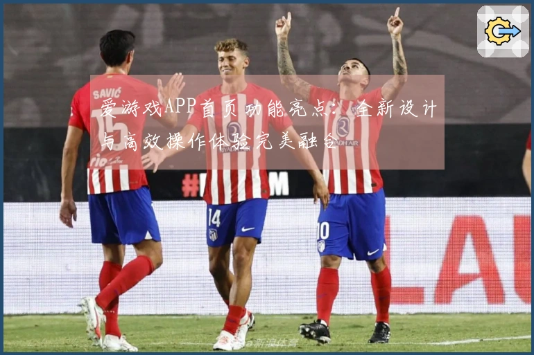 爱游戏APP首页功能亮点：全新设计与高效操作体验完美融合